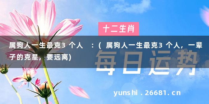 属狗人一生最克3个人 :(属狗人一生最克3个人,一辈子的克星,要远离)